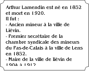 �tiquette: Arthur Lamendin est n� en 1852 et mort en 1920.
Il fut :
- Ancien mineur � la ville de Li�vin.
- Premier secr�taire de la chambre syndicale des mineurs du Pas-de-Calais � la ville de Lens en 1852.
- Maire de la ville de li�vin de 1904 � 1912.
