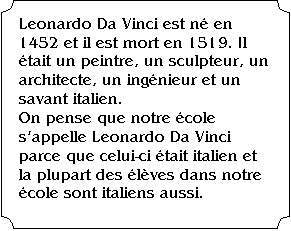 �tiquette: Leonardo Da Vinci est n� en 1452 et il est mort en 1519. Il �tait un peintre, un sculpteur, un architecte, un ing�nieur et un savant italien. 
On pense que notre �cole s'appelle Leonardo Da Vinci parce que celui-ci �tait italien et la plupart des �l�ves dans notre �cole sont italiens aussi.
